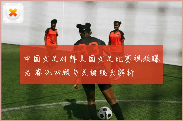 中国女足对阵美国女足比赛视频曝光 赛况回顾与关键镜头解析
