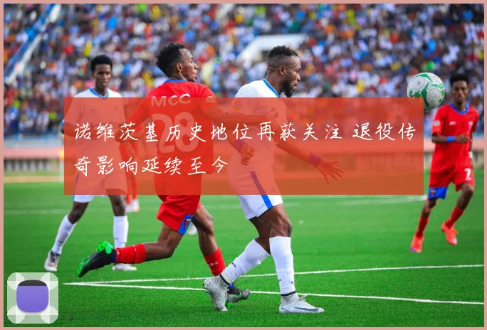 诺维茨基历史地位再获关注 退役传奇影响延续至今