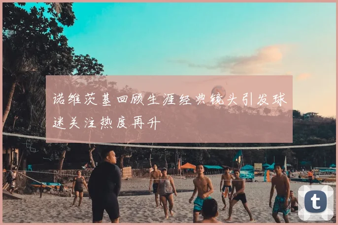 诺维茨基回顾生涯经典镜头引发球迷关注热度再升