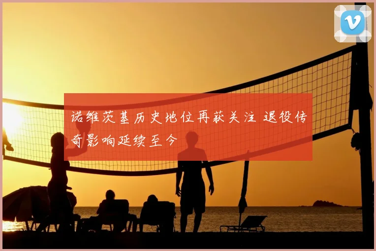 诺维茨基历史地位再获关注 退役传奇影响延续至今