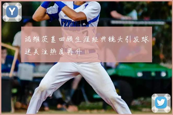 诺维茨基回顾生涯经典镜头引发球迷关注热度再升