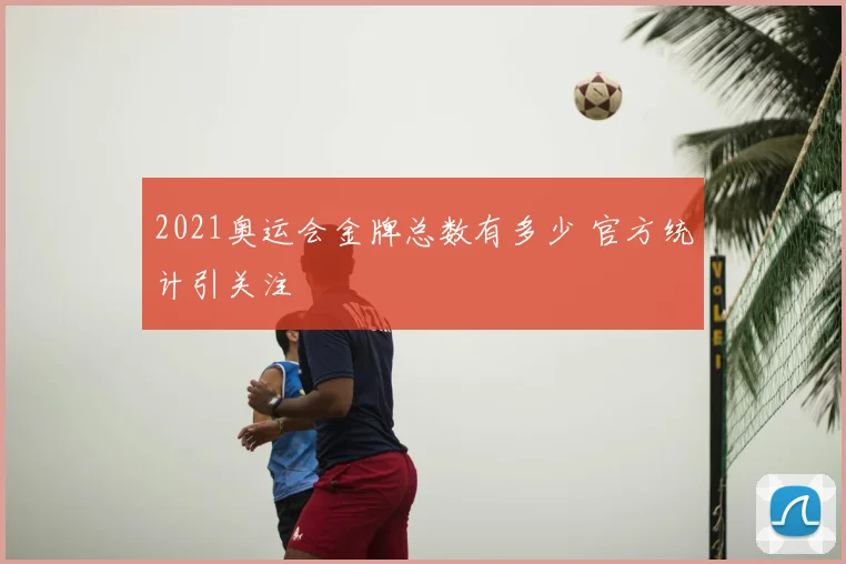 2021奥运会金牌总数有多少 官方统计引关注