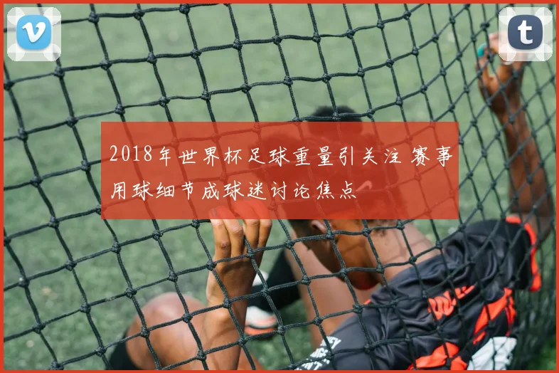 2018年世界杯足球重量引关注 赛事用球细节成球迷讨论焦点