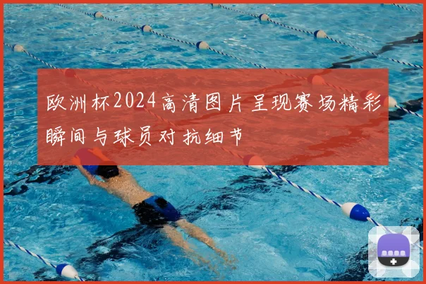 欧洲杯2024高清图片呈现赛场精彩瞬间与球员对抗细节