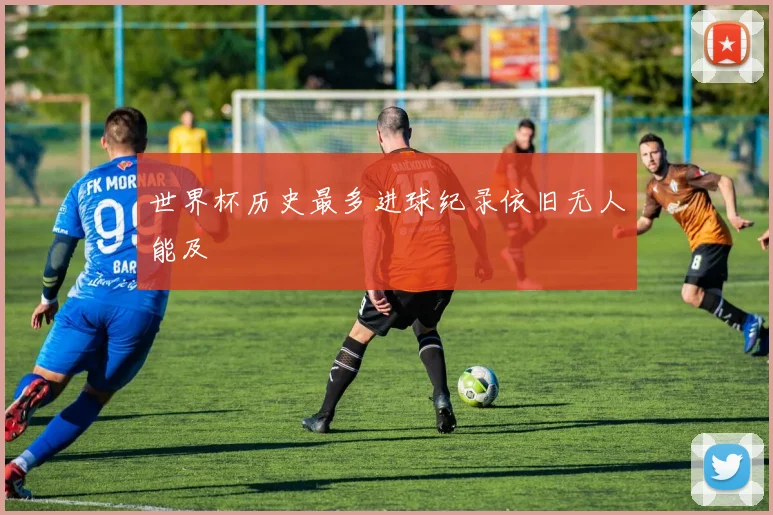 世界杯历史最多进球纪录依旧无人能及